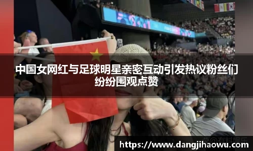 中国女网红与足球明星亲密互动引发热议粉丝们纷纷围观点赞