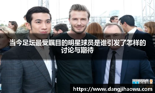 当今足坛最受瞩目的明星球员是谁引发了怎样的讨论与期待