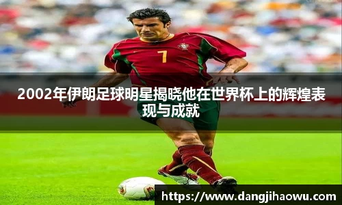 2002年伊朗足球明星揭晓他在世界杯上的辉煌表现与成就